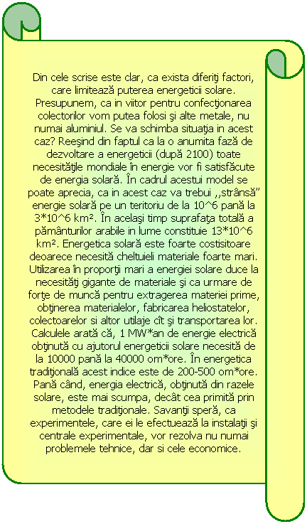 Horizontal Scroll: Din cele scrise este clar, ca exista diferiţi factori, care limitează puterea energeticii solare. Presupunem, ca in viitor pentru confecţionarea colectorilor vom putea folosi şi alte metale, nu numai aluminiul. Se va schimba situaţia in acest caz? Reeşind din faptul ca la o anumita fază de dezvoltare a energeticii (după 2100) toate necesităţile mondiale n energie vor fi satisfăcute de energia solară. n cadrul acestui model se poate aprecia, ca in acest caz va trebui ,,strnsă” energie solară pe un teritoriu de la 10^6 pană la 3*10^6 km. n acelaşi timp suprafaţa totală a pămnturilor arabile in lume constituie 13*10^6 km. Energetica solară este foarte costisitoare deoarece necesită cheltuieli materiale foarte mari. Utilizarea n proporţii mari a energiei solare duce la necesităţi gigante de materiale şi ca urmare de forţe de muncă pentru extragerea materiei prime, obţinerea materialelor, fabricarea heliostatelor, colectoarelor si altor utilaje ct şi transportarea lor. Calculele arată că, 1 MW*an de energie electrică obţinută cu ajutorul energeticii solare necesită de la 10000 pană la 40000 om*ore. n energetica tradiţională acest indice este de 200-500 om*ore. Pană cnd, energia electrică, obţinută din razele solare, este mai scumpa, dect cea primită prin metodele tradiţionale. Savanţii speră, ca experimentele, care ei le efectuează la instalaţii şi centrale experimentale, vor rezolva nu numai problemele tehnice, dar si cele economice. 
